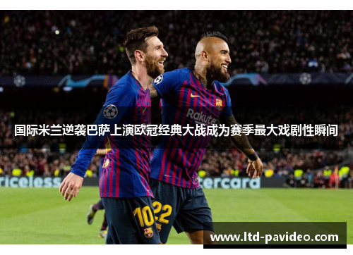 国际米兰逆袭巴萨上演欧冠经典大战成为赛季最大戏剧性瞬间