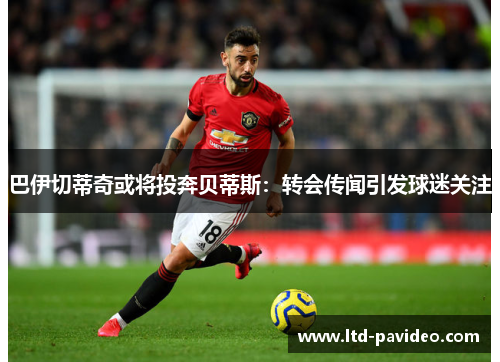 巴伊切蒂奇或将投奔贝蒂斯：转会传闻引发球迷关注