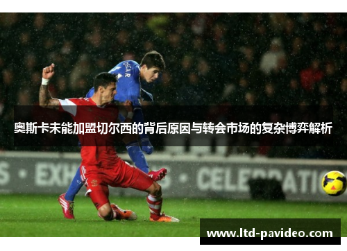 奥斯卡未能加盟切尔西的背后原因与转会市场的复杂博弈解析