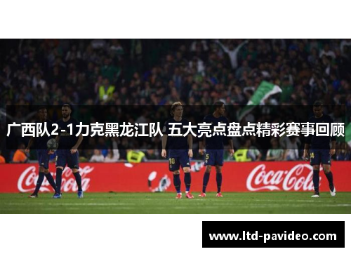 广西队2-1力克黑龙江队 五大亮点盘点精彩赛事回顾