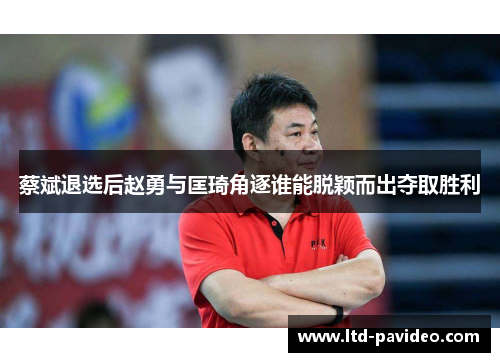 蔡斌退选后赵勇与匡琦角逐谁能脱颖而出夺取胜利