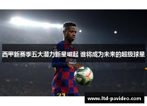 西甲新赛季五大潜力新星崛起 谁将成为未来的超级球星