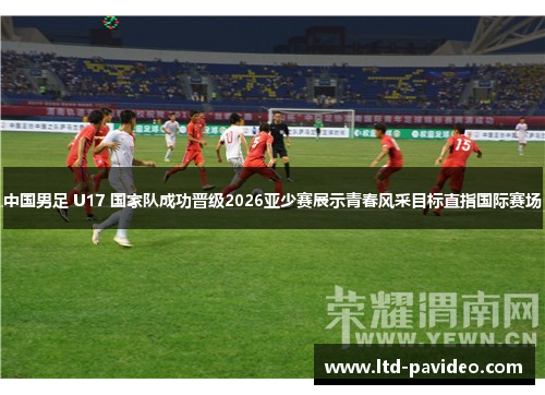 中国男足 U17 国家队成功晋级2026亚少赛展示青春风采目标直指国际赛场
