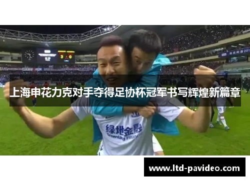 上海申花力克对手夺得足协杯冠军书写辉煌新篇章